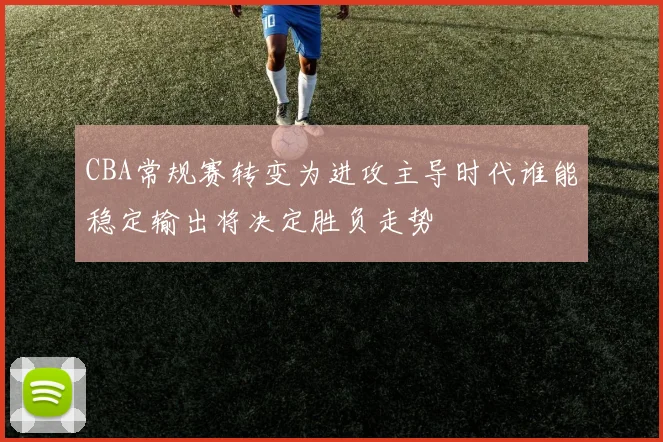 CBA常规赛转变为进攻主导时代谁能稳定输出将决定胜负走势