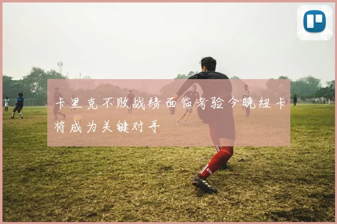 卡里克不败战绩面临考验今晚纽卡将成为关键对手