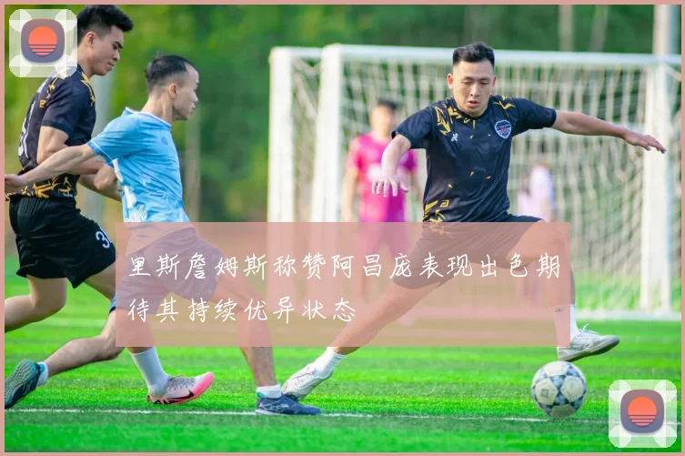 里斯詹姆斯称赞阿昌庞表现出色期待其持续优异状态