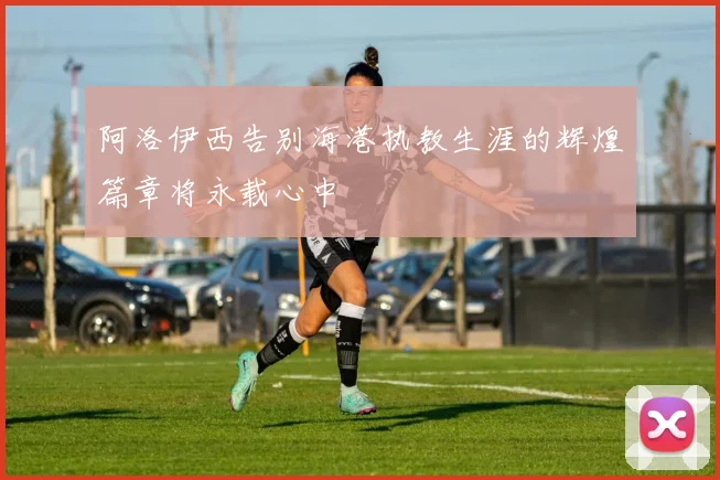 阿洛伊西告别海港执教生涯的辉煌篇章将永载心中