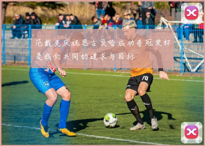 范戴克庆祝恩古莫哈成功夺冠奖杯是我们共同的追求与目标