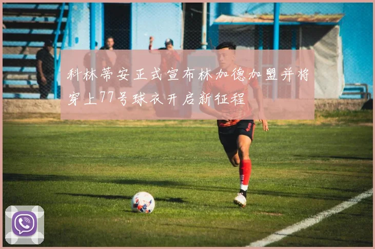 科林蒂安正式宣布林加德加盟并将穿上77号球衣开启新征程