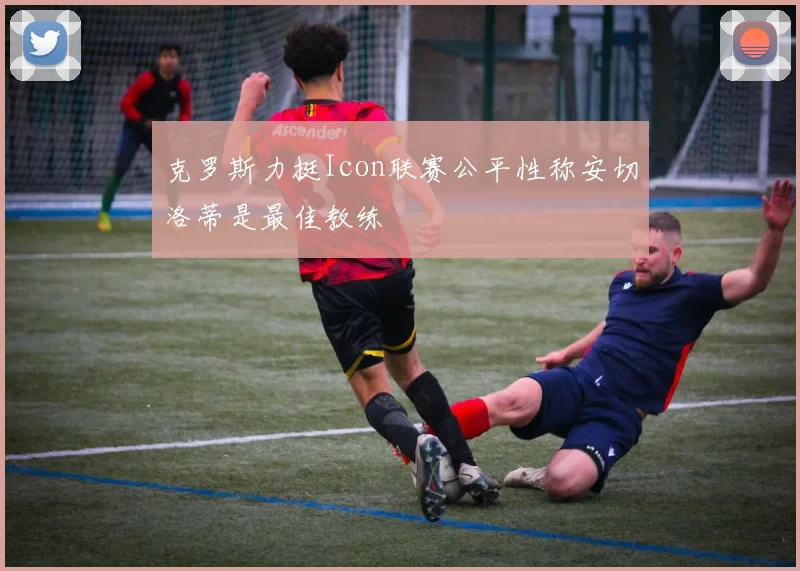 克罗斯力挺Icon联赛公平性称安切洛蒂是最佳教练
