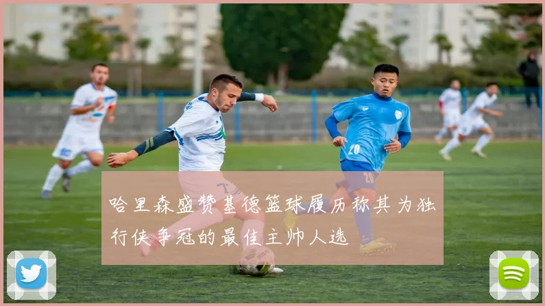 哈里森盛赞基德篮球履历称其为独行侠争冠的最佳主帅人选