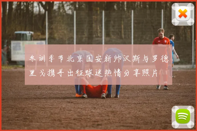 冬训季节北京国安新帅汉斯与罗德里戈携手出征球迷热情分享照片