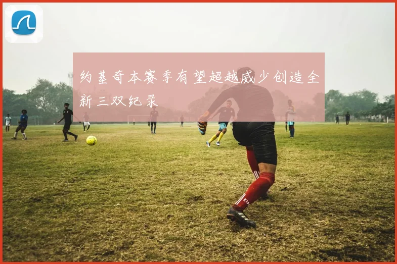 约基奇本赛季有望超越威少创造全新三双纪录