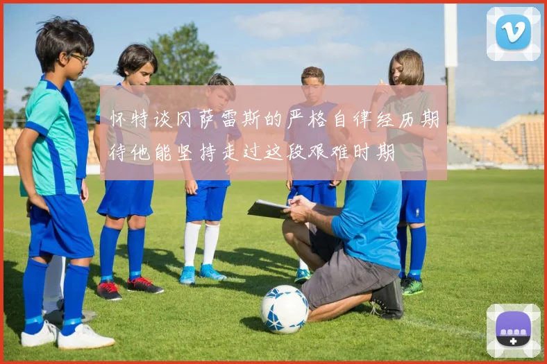 怀特谈冈萨雷斯的严格自律经历期待他能坚持走过这段艰难时期