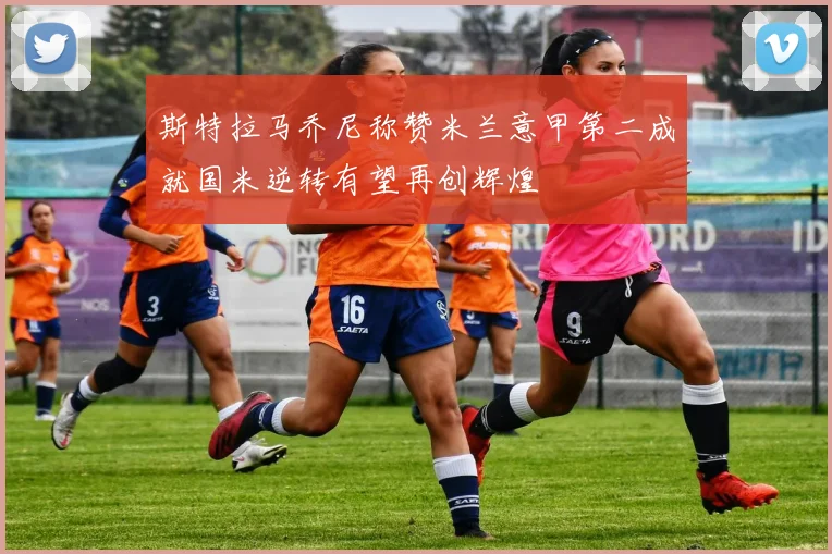 斯特拉马乔尼称赞米兰意甲第二成就国米逆转有望再创辉煌