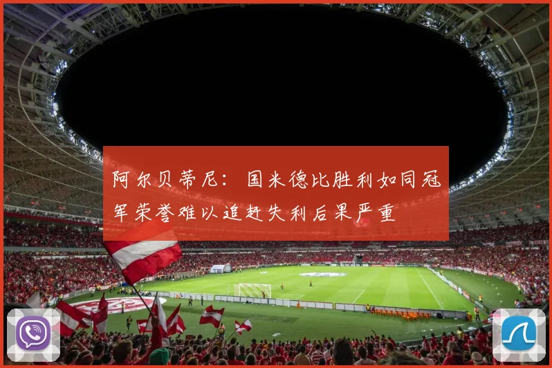 阿尔贝蒂尼：国米德比胜利如同冠军荣誉难以追赶失利后果严重