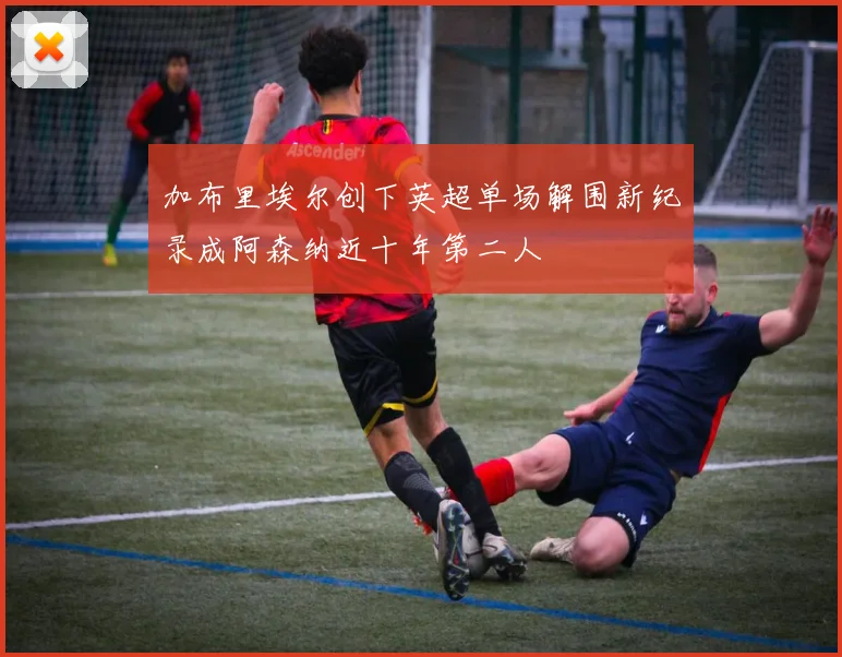 加布里埃尔创下英超单场解围新纪录成阿森纳近十年第二人