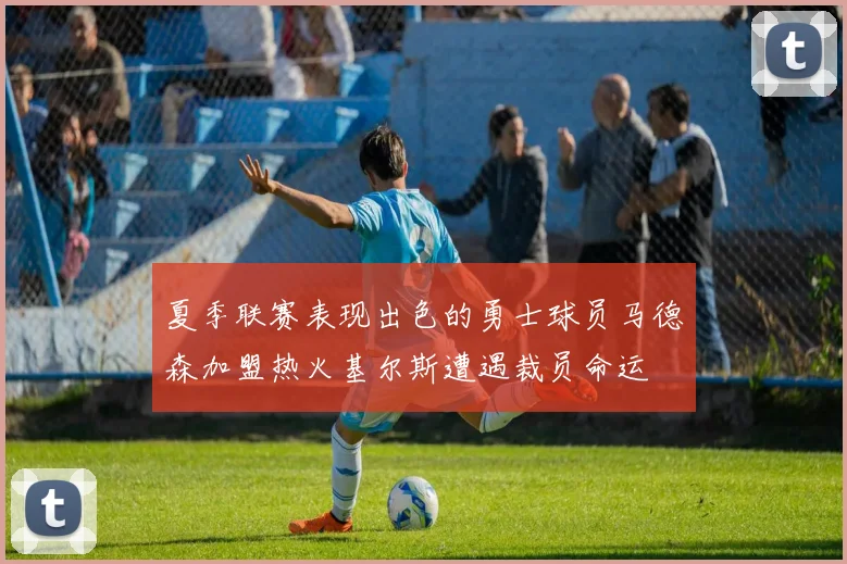 夏季联赛表现出色的勇士球员马德森加盟热火基尔斯遭遇裁员命运