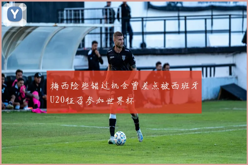 梅西险些错过机会曾差点被西班牙U20征召参加世界杯