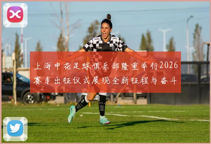 上海申花足球俱乐部隆重举行2026赛季出征仪式展现全新征程与奋斗目标