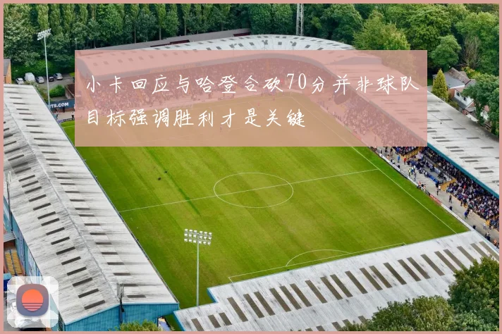 小卡回应与哈登合砍70分并非球队目标强调胜利才是关键