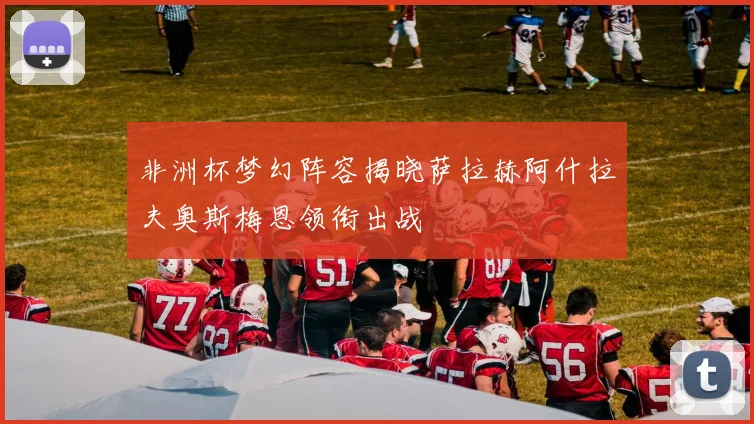 非洲杯梦幻阵容揭晓萨拉赫阿什拉夫奥斯梅恩领衔出战
