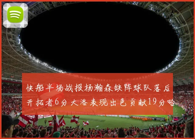 快船半场战报杨瀚森缺阵球队落后开拓者6分大洛表现出色贡献19分哈登也有14分进账