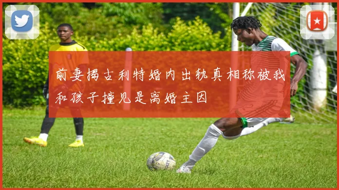前妻揭古利特婚内出轨真相称被我和孩子撞见是离婚主因