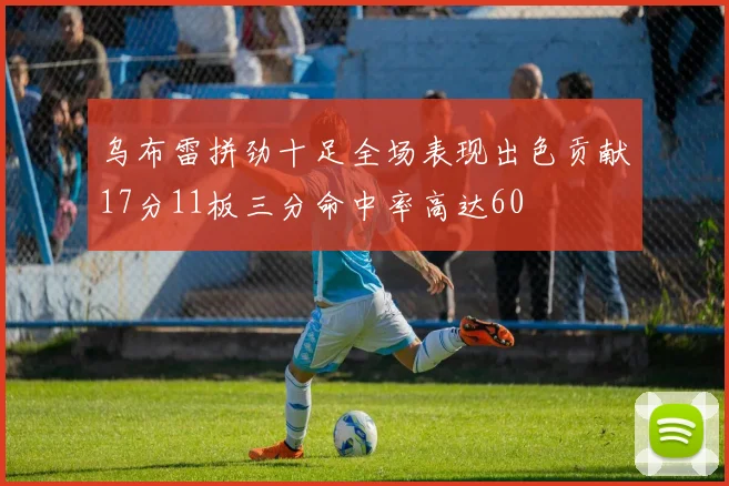 乌布雷拼劲十足全场表现出色贡献17分11板三分命中率高达60