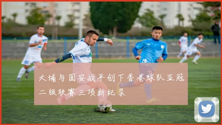 大埔与国安战平创下香港球队亚冠二级联赛三项新纪录