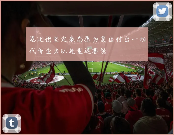 恩比德坚定表态愿为复出付出一切代价全力以赴重返赛场