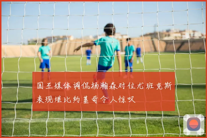 国王媒体调侃杨瀚森对位尤班克斯表现堪比约基奇令人惊叹
