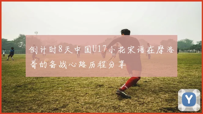 倒计时8天中国U17小花宋语在摩洛哥的备战心路历程分享