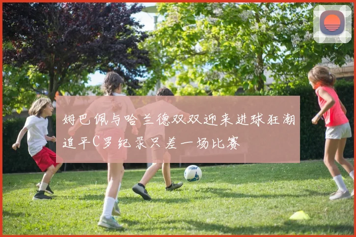 姆巴佩与哈兰德双双迎来进球狂潮追平C罗纪录只差一场比赛