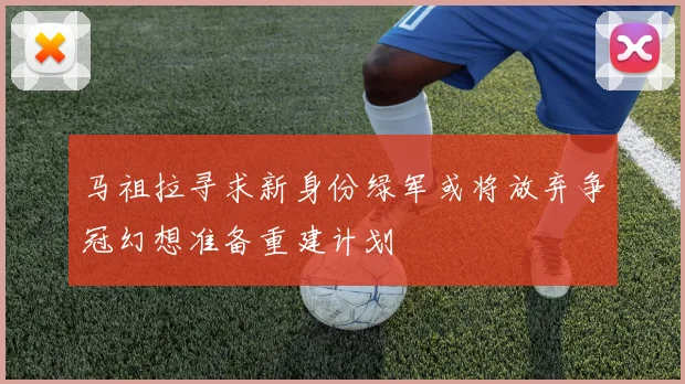 马祖拉寻求新身份绿军或将放弃争冠幻想准备重建计划