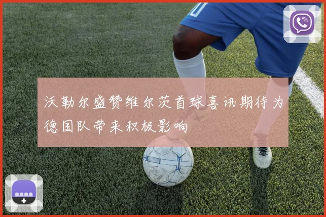 沃勒尔盛赞维尔茨首球喜讯期待为德国队带来积极影响