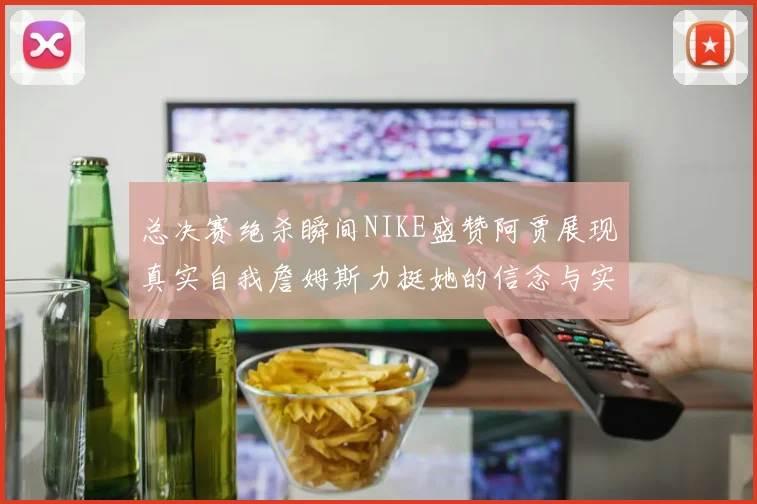 总决赛绝杀瞬间NIKE盛赞阿贾展现真实自我詹姆斯力挺她的信念与实力