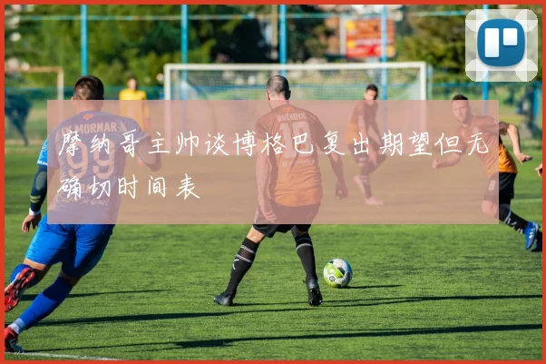 摩纳哥主帅谈博格巴复出期望但无确切时间表