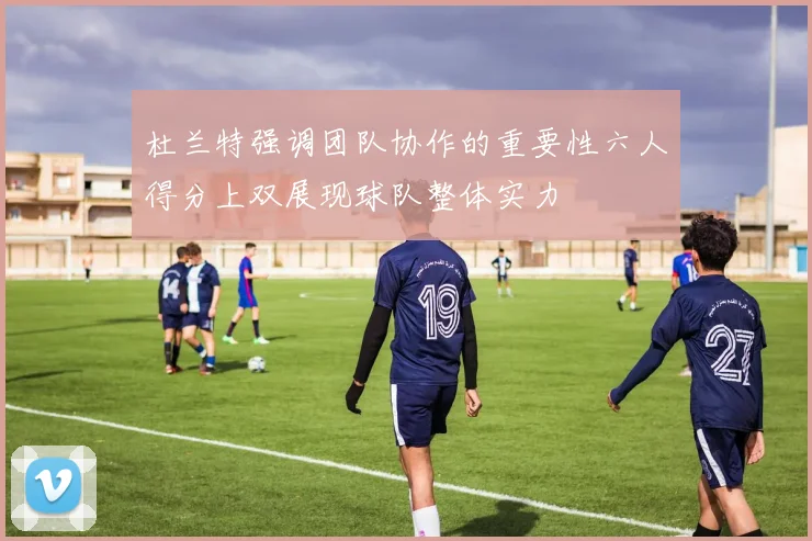 杜兰特强调团队协作的重要性六人得分上双展现球队整体实力