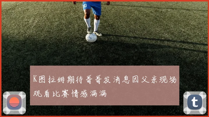 K图拉姆期待哥哥发消息因父亲现场观看比赛情感满满