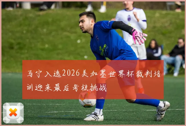马宁入选2026美加墨世界杯裁判培训迎来最后考核挑战