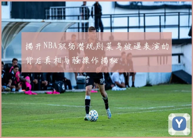 揭开NBA职场潜规则菜鸟被逼表演的背后真相与骚操作揭秘